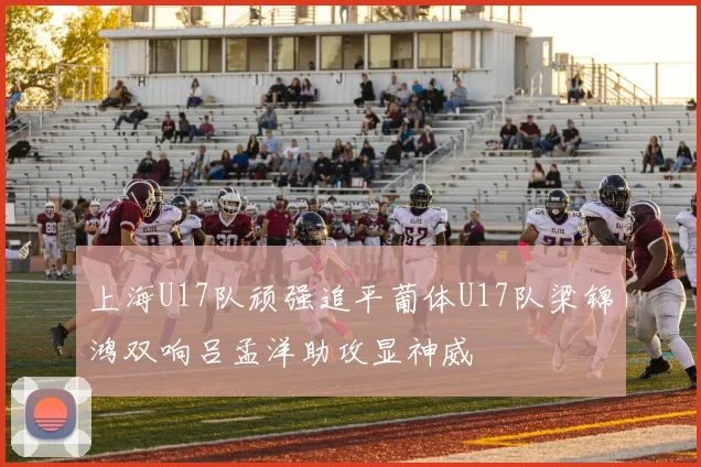 上海U17队顽强追平葡体U17队梁锦鸿双响吕孟洋助攻显神威