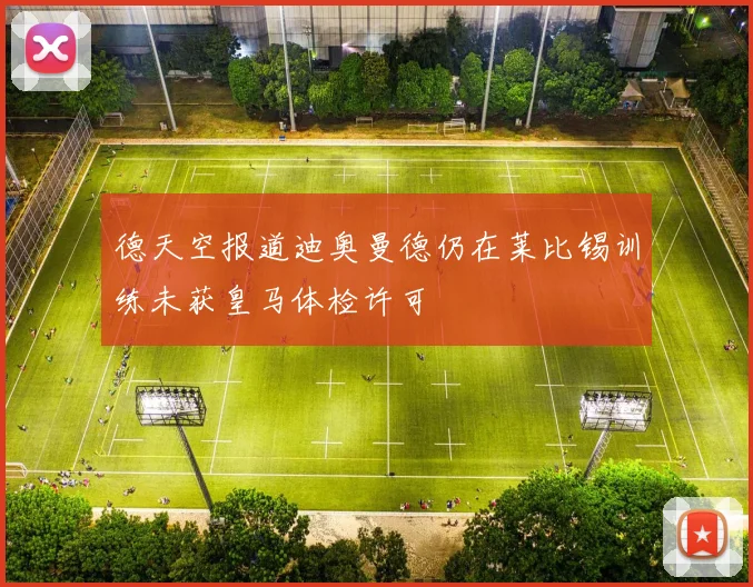 德天空报道迪奥曼德仍在莱比锡训练未获皇马体检许可