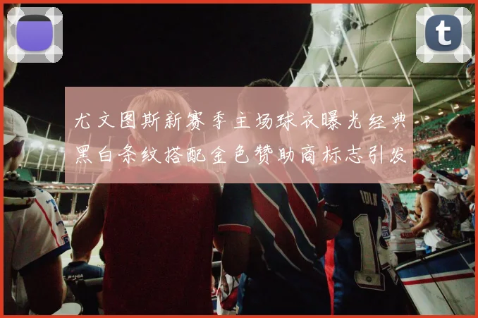 尤文图斯新赛季主场球衣曝光经典黑白条纹搭配金色赞助商标志引发期待