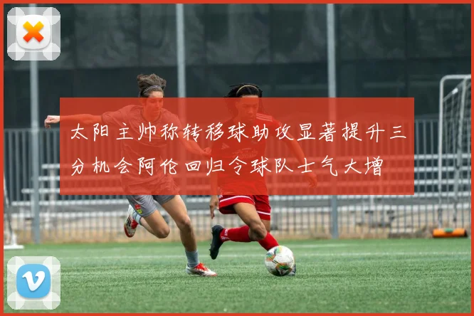 太阳主帅称转移球助攻显著提升三分机会阿伦回归令球队士气大增