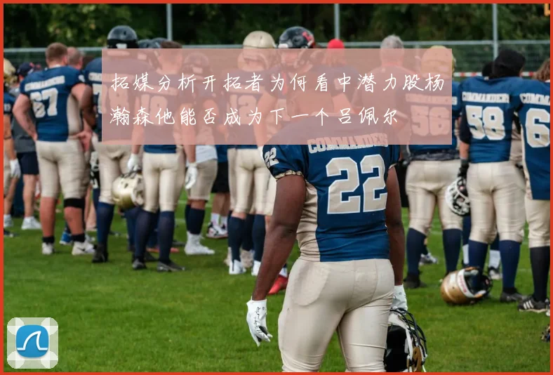 拓媒分析开拓者为何看中潜力股杨瀚森他能否成为下一个吕佩尔