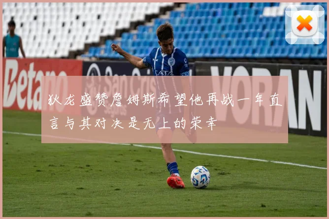 狄龙盛赞詹姆斯希望他再战一年直言与其对决是无上的荣幸