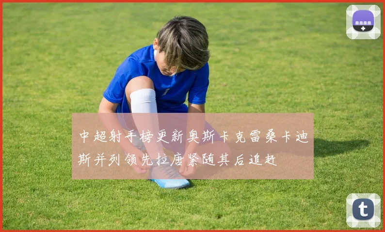 中超射手榜更新奥斯卡克雷桑卡迪斯并列领先拉唐紧随其后追赶
