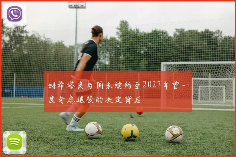 姆希塔良与国米续约至2027年曾一度考虑退役的决定背后