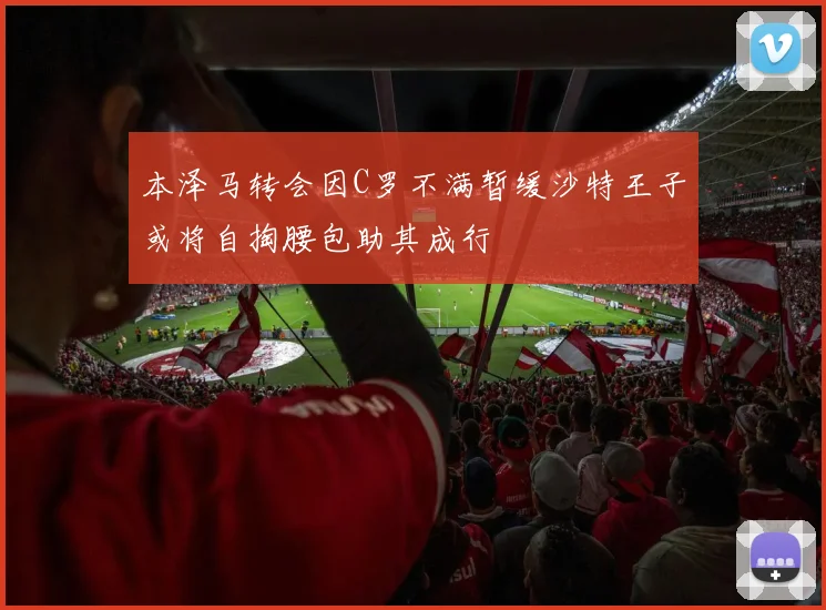 本泽马转会因C罗不满暂缓沙特王子或将自掏腰包助其成行