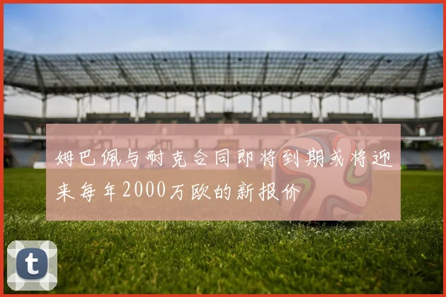 姆巴佩与耐克合同即将到期或将迎来每年2000万欧的新报价