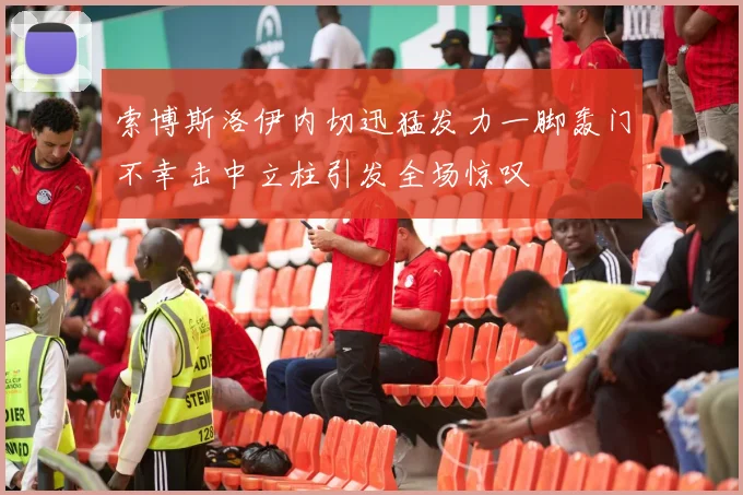 索博斯洛伊内切迅猛发力一脚轰门不幸击中立柱引发全场惊叹