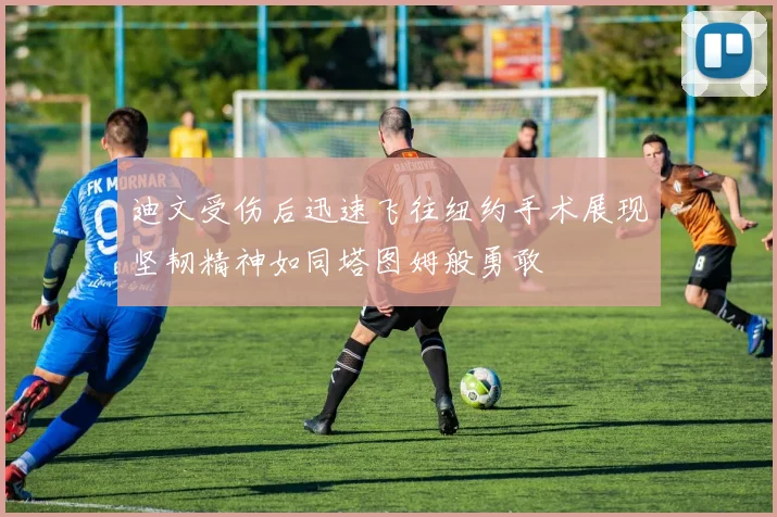 迪文受伤后迅速飞往纽约手术展现坚韧精神如同塔图姆般勇敢