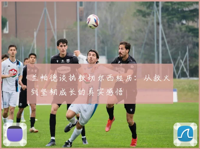 兰帕德谈执教切尔西经历：从救火到坚韧成长的真实感悟