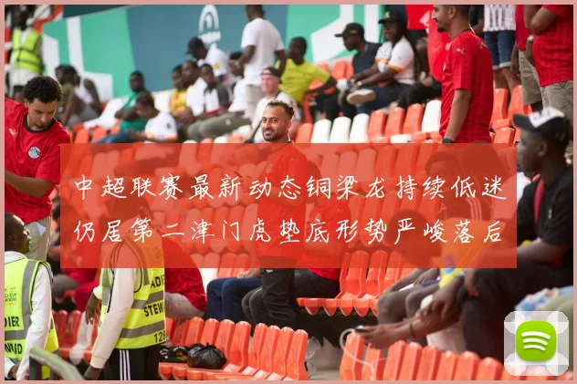 中超联赛最新动态铜梁龙持续低迷仍居第二津门虎垫底形势严峻落后安全区九分